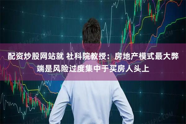 配资炒股网站就 社科院教授：房地产模式最大弊端是风险过度集中于买房人头上