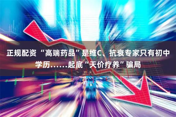 正规配资 “高端药品”是维C、抗衰专家只有初中学历……起底“天价疗养”骗局