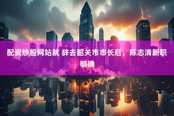 配资炒股网站就 辞去韶关市市长后，陈志清新职明确